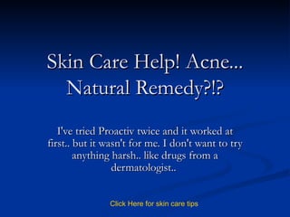 Skin Care Help! Acne... Natural Remedy?!? I've tried Proactiv twice and it worked at first.. but it wasn't for me. I don't want to try anything harsh.. like drugs from a dermatologist..  Click   Here   for   skin   care   tips 