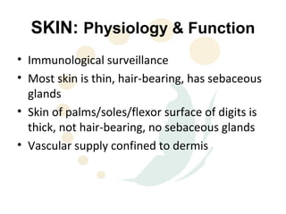 SKIN: Physiology & Function
• Immunological surveillance
• Most skin is thin, hair-bearing, has sebaceous
  glands
• Skin of palms/soles/flexor surface of digits is
  thick, not hair-bearing, no sebaceous glands
• Vascular supply confined to dermis
 