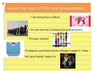 Guess the topic of the next presentation…
* Its total surface is 1.80 m2
* It is the first line of defense from external factors.
* It’s water resistant
* *It keeps our extra kilos in secret, although it weighs 3 - 4 kilos
* We “gotta feeling” thanks to it
 