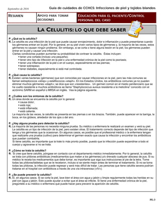 RESUMEN APOYO PARA TOMAR
DECISIONES
EDUCACIÓN PARA EL PACIENTE/CONTROL
PERSONAL DEL CASO
LA CELULITIS: LO QUE DEBE SABER
P. ¿Qué es la celulitis?
R. La celulitis es una infección de la piel que puede causar enrojecimiento, dolor e inflamación y puede presentarse cuando
los gérmenes entran en la piel. Por lo general, en su piel viven varios tipos de gérmenes y, la mayoría de las veces, estos
gérmenes no causan ningún problema. Sin embargo, si se corta o tiene alguna lesión en la piel, los gérmenes pueden
entrar en la piel y causar una infección.
Ciertas condiciones pueden aumentar su probabilidad de contraer la celulitis. Éstas incluyen:
 tener una cortada (incluso una pequeña);
 tener otro tipo de infección en la piel o una enfermedad crónica de la piel como la psoriasis;
 tener una inflamación de la piel o en el cuerpo, especialmente en las piernas;
 tener sobrepeso;
 tener diabetes, especialmente si está mal controlada.
P. ¿Qué causa la celulitis?
R. Existen varias bacterias (gérmenes) que son conocidas por causar infecciones en la piel, pero las más comunes se
llaman estreptococos «strep» y estafilococos «staph». En los Estados Unidos, los antibióticos comunes ya no pueden
eliminar muchos gérmenes «staph»; se dice que son «resistentes». Un germen común en el medio penitenciario que se
ha vuelto resistente a muchos antibióticos se llama “Staphylococcus aureus resistente a la meticilina” conocido con el
acrónimo SARM en español o MRSA en inglés. Vea la página siguiente.
P. ¿Cuáles son los síntomas de la celulitis?
R. Un área donde se encuentra la celulitis por lo general:
 causa dolor;
 está roja;
 está inflamada;
 está caliente.
La mayoría de las veces, la celulitis se presenta en las piernas o en los brazos. También, puede aparecer en la barriga, la
boca, en los glúteos, alrededor de los ojos o del ano.
P. ¿Hay alguna prueba para detectar la celulitis?
R. La mayoría de las personas no necesita ninguna prueba. Su médico o enfermera le realizará un examen y verá su piel.
La celulitis es un tipo de infección de la piel, pero existen otras. El tratamiento correcto depende del tipo de infección que
tenga y los gérmenes que la ocasionan. En algunos casos, es posible que el profesional médico o la enfermera tengan
que realizarle una prueba (cultivo) para determinar el germen exacto que causa la infección y encontrar los antibióticos
que puedan combatirla.
Si tiene celulitis, es importante que la trate lo más pronto posible, puesto que la infección puede expandirse a todo el
cuerpo y agravarse si no se trata.
P. ¿Cómo se trata la celulitis?
R. Si cree que tiene celulitis, póngase en contacto con el departamento médico inmediatamente. Por lo general, la celulitis
se trata con píldoras antibióticas (medicamentos que matan a los gérmenes) y/o drenado cualquier absceso de pus. Si su
médico le receta los medicamentos que debe tomar, es importante que siga sus instrucciones al pie de la letra. Tome
todas las píldoras/tabletas que se le recetaron, incluso si se siente mejor antes de terminar el tratamiento. Si no se toma
todas las píldoras, la infección puede regresar y será más difícil de tratar. Las personas que tiene celulitis severa podrían
tratarse en el hospital con antibióticos a través de una vía intravenosa («IV»).
P. ¿Se puede prevenir la celulitis?
R. Sí, en algunos casos. Si se corta la piel, lave bien el área con agua y jabón y limpie regularmente todas las heridas en su
piel con agua y jabón. Esto puede ayudar a evitar que el área se infecte. Si tiene una enfermedad crónica de la piel,
pregúntele a su médico o enfermera qué puede hacer para prevenir la aparición de celulitis.
Guía de cuidados de CCHCS: Infecciones de piel y tejidos blandosSeptiembre de 2016
PE-3
 