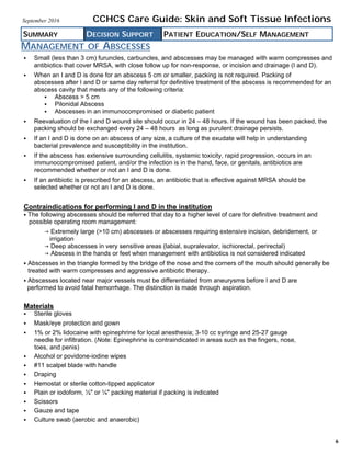MANAGEMENT OF ABSCESSES
SUMMARY DECISION SUPPORT PATIENT EDUCATION/SELF MANAGEMENT
CCHCS Care Guide: Skin and Soft Tissue InfectionsSeptember 2016
6
 Small (less than 3 cm) furuncles, carbuncles, and abscesses may be managed with warm compresses and
antibiotics that cover MRSA, with close follow up for non-response, or incision and drainage (I and D).
 When an I and D is done for an abscess 5 cm or smaller, packing is not required. Packing of
abscesses after I and D or same day referral for definitive treatment of the abscess is recommended for an
abscess cavity that meets any of the following criteria:
 Abscess > 5 cm
 Pilonidal Abscess
 Abscesses in an immunocompromised or diabetic patient
 Reevaluation of the I and D wound site should occur in 24 – 48 hours. If the wound has been packed, the
packing should be exchanged every 24 – 48 hours as long as purulent drainage persists.
 If an I and D is done on an abscess of any size, a culture of the exudate will help in understanding
bacterial prevalence and susceptibility in the institution.
 If the abscess has extensive surrounding cellulitis, systemic toxicity, rapid progression, occurs in an
immunocompromised patient, and/or the infection is in the hand, face, or genitals, antibiotics are
recommended whether or not an I and D is done.
 If an antibiotic is prescribed for an abscess, an antibiotic that is effective against MRSA should be
selected whether or not an I and D is done.
Contraindications for performing I and D in the institution
The following abscesses should be referred that day to a higher level of care for definitive treatment and
possible operating room management:
 Extremely large (>10 cm) abscesses or abscesses requiring extensive incision, debridement, or
irrigation
 Deep abscesses in very sensitive areas (labial, supralevator, ischiorectal, perirectal)
 Abscess in the hands or feet when management with antibiotics is not considered indicated
Abscesses in the triangle formed by the bridge of the nose and the corners of the mouth should generally be
treated with warm compresses and aggressive antibiotic therapy.
Abscesses located near major vessels must be differentiated from aneurysms before I and D are
performed to avoid fatal hemorrhage. The distinction is made through aspiration.
Materials
 Sterile gloves
 Mask/eye protection and gown
 1% or 2% lidocaine with epinephrine for local anesthesia; 3-10 cc syringe and 25-27 gauge
needle for infiltration. (Note: Epinephrine is contraindicated in areas such as the fingers, nose,
toes, and penis)
 Alcohol or povidone-iodine wipes
 #11 scalpel blade with handle
 Draping
 Hemostat or sterile cotton-tipped applicator
 Plain or iodoform, ½" or ¼" packing material if packing is indicated
 Scissors
 Gauze and tape
 Culture swab (aerobic and anaerobic)
 