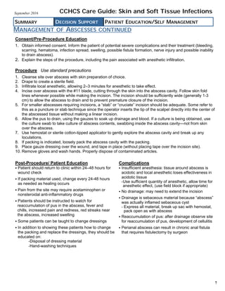 MANAGEMENT OF ABSCESSES CONTINUED
SUMMARY DECISION SUPPORT PATIENT EDUCATION/SELF MANAGEMENT
CCHCS Care Guide: Skin and Soft Tissue InfectionsSeptember 2016
7
Consent/Pre-Procedure Education
1. Obtain informed consent. Inform the patient of potential severe complications and their treatment (bleeding,
scarring, hematoma, infection spread, swelling, possible fistula formation, nerve injury and possible inability
to drain abscess).
2. Explain the steps of the procedure, including the pain associated with anesthetic infiltration.
Procedure Use standard precautions
1. Cleanse site over abscess with skin preparation of choice.
2. Drape to create a sterile field.
3. Infiltrate local anesthetic, allowing 2–3 minutes for anesthetic to take effect.
4. Incise over abscess with the #11 blade, cutting through the skin into the abscess cavity. Follow skin fold
lines whenever possible while making the incision. The incision should be sufficiently wide (generally 1-3
cm) to allow the abscess to drain and to prevent premature closure of the incision.
5. For smaller abscesses requiring incisions, a “stab” or “cruciate” incision should be adequate. Some refer to
this as a puncture or stab technique since the operator inserts the tip of the scalpel directly into the center of
the abscessed tissue without making a linear incision.
6. Allow the pus to drain, using the gauzes to soak up drainage and blood. If a culture is being obtained, use
the culture swab to take culture of abscess contents, swabbing inside the abscess cavity—not from skin
over the abscess.
7. Use hemostat or sterile cotton-tipped applicator to gently explore the abscess cavity and break up any
loculations.
8. If packing is indicated, loosely pack the abscess cavity with the packing.
9. Place gauze dressing over the wound, and tape in place (without placing tape over the incision site).
10. Remove gloves and wash hands. Properly dispose of contaminated articles.
Post-Procedure/ Patient Education
Patient should return to clinic within 24–48 hours for
wound check
If packing material used, change every 24-48 hours
as needed as healing occurs
Pain from the site may require acetaminophen or
nonsteroidal anti-inflammatory drugs
Patients should be instructed to watch for
reaccumulation of pus in the abscess, fever and
chills, increased pain and redness, red streaks near
the abscess, increased swelling
Some patients can be taught to change dressings
In addition to showing these patients how to change
the packing and replace the dressings, they should be
educated on:
­Disposal of dressing material
­Hand-washing techniques
Complications
Insufficient anesthesia: tissue around abscess is
acidotic and local anesthetic loses effectiveness in
acidotic tissue
­Use sufficient quantity of anesthetic, allow time for
anesthetic effect, (use field block if appropriate)
No drainage: may need to extend the incision
Drainage is sebaceous material because “abscess”
was actually inflamed sebaceous cyst
­ Express all material, break up sac with hemostat,
pack open as with abscess
Reaccumulation of pus: after drainage observe site
for reaccumulation of pus, development of cellulitis
Perianal abscess can result in chronic anal fistula
that requires fistulectomy by surgeon
 