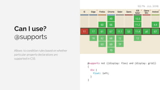 Can I use?
@supports
Allows to condition rules based on whether
particular property declarations are
supported in CSS
92.7% JUL 2018
@supports not ((display: flex) and (display: grid))
{
div {
float: left;
}
}
 