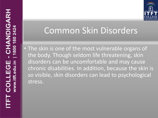 Common Skin Disorders
• The skin is one of the most vulnerable organs of
the body. Though seldom life threatening, skin
disorders can be uncomfortable and may cause
chronic disabilities. In addition, because the skin is
so visible, skin disorders can lead to psychological
stress.
 