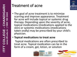 Treatment of acne
• The goal of acne treatment is to minimize
scarring and improve appearance. Treatment
for acne will include topical or systemic drug
therapy. Depending upon the severity of acne,
topical medications (medications applied to the
skin) or systemic medications (medications
taken orally) may be prescribed by your child's
physician.
• Topical medications to treat acne
Topical medications are often prescribed to
treat acne. Topical medication can be in the
form of a cream, gel, lotion, or solution
 