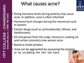 What causes acne?
• Rising hormone levels during puberty may cause
acne. In addition, acne is often inherited
• Hormone level changes during the menstrual cycle
in women
• Certain drugs (such as corticosteroids, lithium, and
barbiturates)
• Oil and grease from the scalp, mineral or cooking oil,
and certain cosmetics may worsen acne
• Bacteria inside pimples
• Acne can be aggravated by squeezing the pimples
or by scrubbing the skin too hard.
 