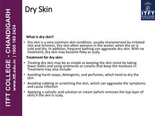 Dry Skin
What is dry skin?
• Dry skin is a very common skin condition, usually characterized by irritated
skin and itchiness. Dry skin often worsens in the winter, when the air is
cold and dry. In addition, frequent bathing can aggravate dry skin. With no
treatment, dry skin may become flaky or scaly.
Treatment for dry skin:
• Treating dry skin may be as simple as keeping the skin moist by taking
fewer baths and using ointments or creams that keep the moisture in.
Treatment may also include:
• Avoiding harsh soaps, detergents, and perfumes, which tend to dry the
skin
• Avoiding rubbing or scratching the skin, which can aggravate the symptoms
and cause infection
• Applying a salicylic acid solution or cream (which removes the top layer of
skin) if the skin is scaly.
 
