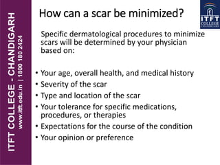 How can a scar be minimized?
Specific dermatological procedures to minimize
scars will be determined by your physician
based on:
• Your age, overall health, and medical history
• Severity of the scar
• Type and location of the scar
• Your tolerance for specific medications,
procedures, or therapies
• Expectations for the course of the condition
• Your opinion or preference
 