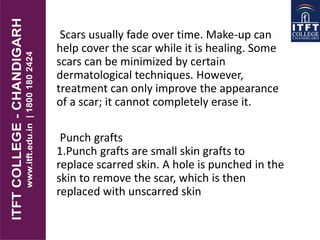 Scars usually fade over time. Make-up can
help cover the scar while it is healing. Some
scars can be minimized by certain
dermatological techniques. However,
treatment can only improve the appearance
of a scar; it cannot completely erase it.
Punch grafts
1.Punch grafts are small skin grafts to
replace scarred skin. A hole is punched in the
skin to remove the scar, which is then
replaced with unscarred skin
 