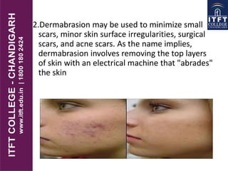 2.Dermabrasion may be used to minimize small
scars, minor skin surface irregularities, surgical
scars, and acne scars. As the name implies,
dermabrasion involves removing the top layers
of skin with an electrical machine that "abrades"
the skin
 