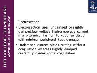 Electrosection
• Electrosection uses undamped or slightly
damped,low voltage, high-amperage current
in a biterminal fashion to vaporize tissue
with minimal peripheral heat damage.
• Undamped current yields cutting without
coagulation whereas slightly damped
current provides some coagulation
 