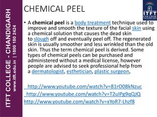 CHEMICAL PEEL
• A chemical peel is a body treatment technique used to
improve and smooth the texture of the facial skin using
a chemical solution that causes the dead skin
to slough off and eventually peel off. The regenerated
skin is usually smoother and less wrinkled than the old
skin. Thus the term chemical peel is derived. Some
types of chemical peels can be purchased and
administered without a medical license, however
people are advised to seek professional help from
a dermatologist, esthetician, plastic surgeon,
http://www.youtube.com/watch?v=81rO08kNzuc
http://www.youtube.com/watch?v=T2uIPg9qQJQ
http://www.youtube.com/watch?v=xYoR7-Lhzf8
 