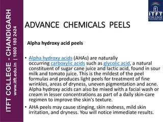 ADVANCE CHEMICALS PEELS
Alpha hydroxy acid peels
• Alpha hydroxy acids (AHAs) are naturally
occurring carboxylic acids such as glycolic acid, a natural
constituent of sugar cane juice and lactic acid, found in sour
milk and tomato juice. This is the mildest of the peel
formulas and produces light peels for treatment of fine
wrinkles, areas of dryness, uneven pigmentation and acne.
Alpha hydroxy acids can also be mixed with a facial wash or
cream in lesser concentrations as part of a daily skin-care
regimen to improve the skin's texture.
• AHA peels may cause stinging, skin redness, mild skin
irritation, and dryness. You will notice immediate results.
 