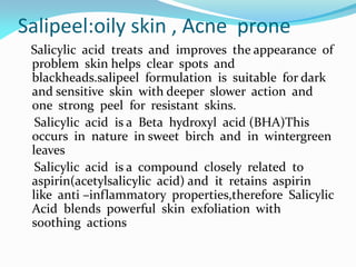 Salipeel:oily skin , Acne prone
Salicylic acid treats and improves the appearance of
problem skin helps clear spots and
blackheads.salipeel formulation is suitable for dark
and sensitive skin with deeper slower action and
one strong peel for resistant skins.
Salicylic acid is a Beta hydroxyl acid (BHA)This
occurs in nature in sweet birch and in wintergreen
leaves
Salicylic acid is a compound closely related to
aspirin(acetylsalicylic acid) and it retains aspirin
like anti –inflammatory properties,therefore Salicylic
Acid blends powerful skin exfoliation with
soothing actions
 
