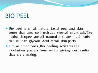 BIO PEEL
 Bio peel is an all natural facial peel and skin
toner that uses no harsh ,lab created chemicals.The
acids in biopeel are all natural and are much safer
to use than glycolic Acid facial skin peels
 Unlike other peels ,Bio peeling activates the
exfoliation process from within giving you results
that are amazing.
 