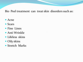 Bio Peel treatment can treat skin disorders such as:
 Acne
 Scars
 Fine Lines
 Anti Wrinkle
 Lifeless skins
 Oily skins
 Stretch Marks
 