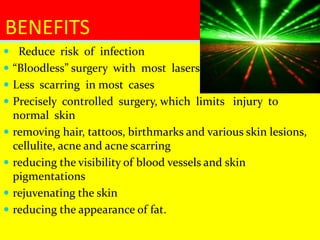  Reduce risk of infection
 “Bloodless” surgery with most lasers
 Less scarring in most cases
 Precisely controlled surgery, which limits injury to
normal skin
 removing hair, tattoos, birthmarks and various skin lesions,
cellulite, acne and acne scarring
 reducing the visibility of blood vessels and skin
pigmentations
 rejuvenating the skin
 reducing the appearance of fat.
BENEFITS
 