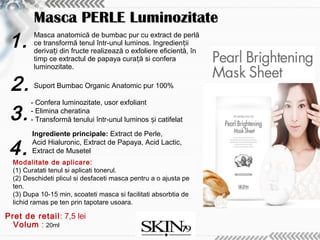 1.
2.
3.
Volum : 20ml
4.Modalitate de aplicare:
(1) Curatati tenul si aplicati tonerul.
(2) Deschideti plicul si desfaceti masca pentru a o ajusta pe
ten.
(3) Dupa 10-15 min, scoateti masca si facilitati absorbtia de
lichid ramas pe ten prin tapotare usoara.
Masca anatomică de bumbac pur cu extract de perlă
ce transformă tenul într-unul luminos. Ingredien iiț
deriva i din fructe realizează o exfoliere eficientă, înț
timp ce extractul de papaya cura ă si conferaț
luminozitate.
Suport Bumbac Organic Anatomic pur 100%
- Confera luminozitate, usor exfoliant
- Elimina cheratina
- Transformă tenului într-unul luminos i catifelatș
Ingrediente principale: Extract de Perle,
Acid Hialuronic, Extract de Papaya, Acid Lactic,
Extract de Musetel
Masca PERLE LuminozitateMasca PERLE Luminozitate
Pret de retail: 7,5 lei
 