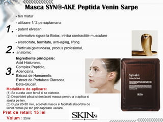 1.
2.
3.
- ten matur
- utilizare 1/ 2 pe saptamana
- patent elvetian
- alternativa sigura la Botox, inhiba contractiile musculare
- elasticitate, fermitate, anti-aging, lifting
Volum : 25ml
Particula gelatinoasa, produs profesional,
anatomic
Pret de retail: 15 lei
Masca SYN®-AKE Peptida Venin SarpeMasca SYN®-AKE Peptida Venin Sarpe
Modalitate de aplicare:
(1) Se curata usor tenul si se clateste.
(2) Deschideti plicul si desfaceti masca pentru a o aplica si
ajusta pe ten.
(3) Dupa 20-30 min, scoateti masca si facilitati absorbtia de
lichid ramas pe ten prin tapotare usoara.
Ingrediente principale:
Acid Hialuronic,
Complex Peptidic,
Adenozina,
Extract de Hamamelis
Extract de Portulaca Olaracea,
Beta-Glucan.
 