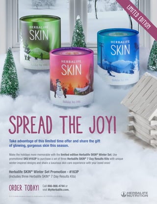 Spread the joy!
Make the holidays more memorable with the limited edition Herbalife SKIN®
Winter Set. Use
promotional SKU #163P to purchase a set of three Herbalife SKIN®
7 Day Results Kits with unique
winter-inspired designs and share a luxurious skin care experience with your loved ones!
Order today! Call 866-866-4744 or
visit MyHerbalife.com.
© 2016 Herbalife International of America, Inc. All rights reserved. USA. PRD232425-USEN-00 09/16
LimitedEdition
Take advantage of this limited time offer and share the gift
of glowing, gorgeous skin this season.
Herbalife SKIN®
Winter Set Promotion - #163P
(Includes three Herbalife SKIN®
7 Day Results Kits)
 