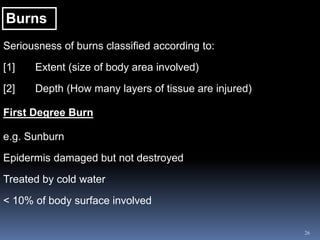 26
Burns
Seriousness of burns classified according to:
[1] Extent (size of body area involved)
[2] Depth (How many layers of tissue are injured)
First Degree Burn
e.g. Sunburn
Epidermis damaged but not destroyed
Treated by cold water
< 10% of body surface involved
 