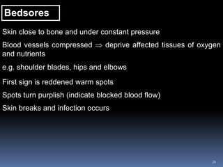 28
Bedsores
Skin close to bone and under constant pressure
Blood vessels compressed  deprive affected tissues of oxygen
and nutrients
e.g. shoulder blades, hips and elbows
First sign is reddened warm spots
Spots turn purplish (indicate blocked blood flow)
Skin breaks and infection occurs
 