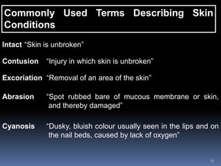 33
Commonly Used Terms Describing Skin
Conditions
Intact “Skin is unbroken”
Contusion “Injury in which skin is unbroken”
Excoriation “Removal of an area of the skin”
Abrasion “Spot rubbed bare of mucous membrane or skin,
and thereby damaged”
Cyanosis “Dusky, bluish colour usually seen in the lips and on
the nail beds, caused by lack of oxygen”
 