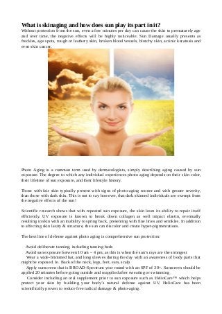 What is skinaging and how does sun play its part in it?
Without protection from the sun, even a few minutes per day can cause the skin to prematurely age
and over time, the negative effects will be highly noticeable. Sun Damage usually presents as
freckles, age spots, rough or leathery skin, broken blood vessels, blotchy skin, actinic keratosis and
even skin cancer.
Photo Aging is a common term used by dermatologists, simply describing aging caused by sun
exposure. The degree to which any individual experiences photo aging depends on their skin color,
their lifetime of sun exposure, and their lifestyle history.
Those with fair skin typically present with signs of photo-aging sooner and with greater severity,
than those with dark skin. This is not to say however, that dark skinned individuals are exempt from
the negative effects of the sun!
Scientific research shows that with repeated sun exposure, the skin loses its ability to repair itself
efficiently. UV exposure is known to break down collagen as well impact elastin, eventually
resulting in skin with an inability to spring back, presenting with fine lines and wrinkles. In addition
to affecting skin laxity & structure, the sun can discolor and create hyper-pigmentations.
The best line of defense against photo aging is comprehensive sun protection:
Avoid deliberate tanning, including tanning beds
Avoid sun exposure between 10 am – 4 pm, as this is when the sun’s rays are the strongest
Wear a wide-brimmed hat, and long sleeves during the day with an awareness of body parts that
might be exposed. Ie. Back of the neck, legs, feet, ears, scalp
Apply sunscreen that is BROAD-Spectrum year round with an SPF of 30+. Sunscreen should be
applied 20 minutes before going outside and reapplied after sweating or swimming
Consider including an oral supplement prior to sun exposure such as HelioCare™ which helps
protect your skin by building your body’s natural defense against UV. HelioCare has been
scientifically proven to reduce free radical damage & photo-aging.
 