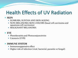 Health Effects of UV Radiation
 SKIN
 SUNBURN, SUNTAN AND SKIN AGEING
 NON-MELANOMA SKIN CANCERS (basal cell carcinoma and
squamous cell carcinoma)
 MALIGNANT MELANOMA

 EYE
 Photokeratitis and Photoconjunctivitis
 Cataracts (UVB)
 IMMUNE SYSTEM
 Immunosuppressive effect
 Higher risk of infection (viral, bacterial, parasitic or fungal)

 