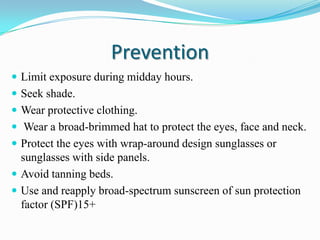 Prevention
 Limit exposure during midday hours.
 Seek shade.
 Wear protective clothing.
 Wear a broad-brimmed hat to protect the eyes, face and neck.

 Protect the eyes with wrap-around design sunglasses or

sunglasses with side panels.
 Avoid tanning beds.
 Use and reapply broad-spectrum sunscreen of sun protection
factor (SPF)15+

 