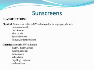 Sunscreens
CLASSIFICATIONS
Physical: Scatters or reflects UV radiation due to large particle size
titanium dioxide
talc, kaolin
zinc oxide
ferric chloride
icthyol, red petrolatum

Chemical: absorbs UV radiation
PABA, PABA esters
benzophenones
cinnamates
salicylates
digalloyl trioleate
anthranilates

 
