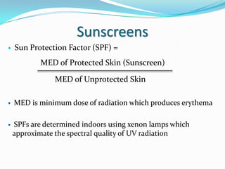 Sunscreens


Sun Protection Factor (SPF) =

MED of Protected Skin (Sunscreen)
MED of Unprotected Skin




MED is minimum dose of radiation which produces erythema
SPFs are determined indoors using xenon lamps which
approximate the spectral quality of UV radiation

 