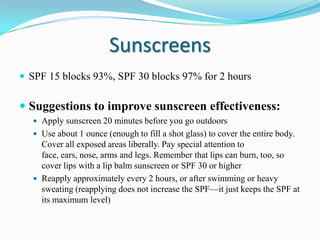 Sunscreens
 SPF 15 blocks 93%, SPF 30 blocks 97% for 2 hours

 Suggestions to improve sunscreen effectiveness:
 Apply sunscreen 20 minutes before you go outdoors
 Use about 1 ounce (enough to fill a shot glass) to cover the entire body.

Cover all exposed areas liberally. Pay special attention to
face, ears, nose, arms and legs. Remember that lips can burn, too, so
cover lips with a lip balm sunscreen or SPF 30 or higher
 Reapply approximately every 2 hours, or after swimming or heavy
sweating (reapplying does not increase the SPF—it just keeps the SPF at
its maximum level)

 