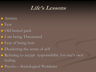 Life’s Lessons
 Anxiety
 Fear
 Old buried guck
 I am being Threatened
 Fear of being hurt
 Deadening the sense of self
 Refusing to accept responsibility for one’s own
feeling
 Psycho – Sociological Problems
 