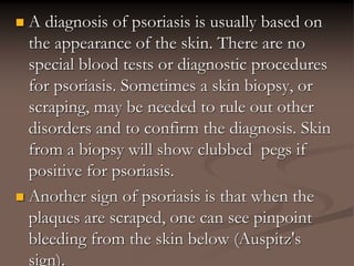  A diagnosis of psoriasis is usually based on
the appearance of the skin. There are no
special blood tests or diagnostic procedures
for psoriasis. Sometimes a skin biopsy, or
scraping, may be needed to rule out other
disorders and to confirm the diagnosis. Skin
from a biopsy will show clubbed pegs if
positive for psoriasis.
 Another sign of psoriasis is that when the
plaques are scraped, one can see pinpoint
bleeding from the skin below (Auspitz's
sign).
 