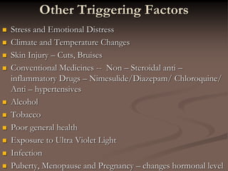 Other Triggering Factors
 Stress and Emotional Distress
 Climate and Temperature Changes
 Skin Injury – Cuts, Bruises
 Conventional Medicines -- Non – Steroidal anti –
inflammatory Drugs – Nimesulide/Diazepam/ Chloroquine/
Anti – hypertensives
 Alcohol
 Tobacco
 Poor general health
 Exposure to Ultra Violet Light
 Infection
 Puberty, Menopause and Pregnancy – changes hormonal level
 