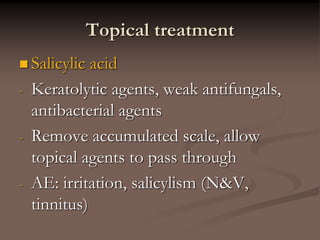 Topical treatment
 Salicylic acid
- Keratolytic agents, weak antifungals,
antibacterial agents
- Remove accumulated scale, allow
topical agents to pass through
- AE: irritation, salicylism (N&V,
tinnitus)
 