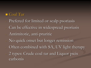  Coal Tar
- Prefered for limited or scalp psoriasis
- Can be effective in widespread psoriasis
- Antimitotic, anti-pruritic
- No quick onset but longer remission
- Often combined with SA, UV light therapy
- 2 types: Crude coal tar and Liquor picis
carbonis
 