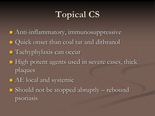Topical CS
 Anti-inflammatory, immunosuppressive
 Quick onset than coal tar and dithranol
 Tachyphylaxis can occur
 High potent agents used in severe cases, thick
plaques
 AE local and systemic
 Should not be stopped abruptly – rebound
psoriasis
 