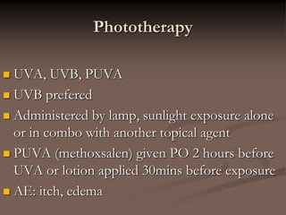 Phototherapy
 UVA, UVB, PUVA
 UVB prefered
 Administered by lamp, sunlight exposure alone
or in combo with another topical agent
 PUVA (methoxsalen) given PO 2 hours before
UVA or lotion applied 30mins before exposure
 AE: itch, edema
 