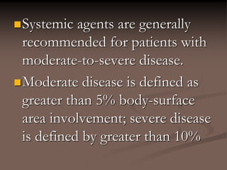 Systemic agents are generally
recommended for patients with
moderate-to-severe disease.
Moderate disease is defined as
greater than 5% body-surface
area involvement; severe disease
is defined by greater than 10%
 