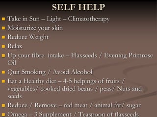  Take in Sun – Light – Climatotherapy
 Moisturize your skin
 Reduce Weight
 Relax
 Up your fibre intake – Flaxseeds / Evening Primrose
Oil
 Quit Smoking / Avoid Alcohol
 Eat a Healthy diet – 4-5 helpings of fruits /
vegetables/ cooked dried beans / peas/ Nuts and
seeds
 Reduce / Remove – red meat / animal fat/ sugar
 Omega – 3 Supplement / Teaspoon of flaxseeds
SELF HELP
 