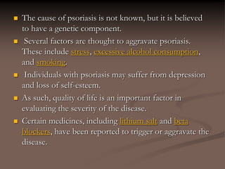  The cause of psoriasis is not known, but it is believed
to have a genetic component.
 Several factors are thought to aggravate psoriasis.
These include stress, excessive alcohol consumption,
and smoking.
 Individuals with psoriasis may suffer from depression
and loss of self-esteem.
 As such, quality of life is an important factor in
evaluating the severity of the disease.
 Certain medicines, including lithium salt and beta
blockers, have been reported to trigger or aggravate the
disease.
 