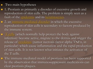  Two main hypotheses
 1. Psoriasis as primarily a disorder of excessive growth and
reproduction of skin cells. The problem is simply seen as a
fault of the epidermis and its keratinocytes.
 2. an immune-mediated disorder in which the excessive
reproduction of skin cells is secondary to factors produced by
the immune system.
 T cells (which normally help protect the body against
infection) become active, migrate to the dermis and trigger the
release of cytokines (tumor necrosis factor-alpha TNFα, in
particular) which cause inflammation and the rapid production
of skin cells. It is not known what initiates the activation of
the T cells.
 The immune-mediated model of psoriasis has been supported
by the observation that immunosuppressant medications can
clear psoriasis plaques.
 