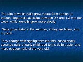 The rate at which nails grow varies from person to person: ﬁngernails average between 0.5 and 1.2 mm per week, while toenails grow more slowly. Nails grow faster in the summer, if they are bitten, and in youth. They change with ageing from the thin, occasionally spooned nails of early childhood to the duller, paler and more opaque nails of the very old.  