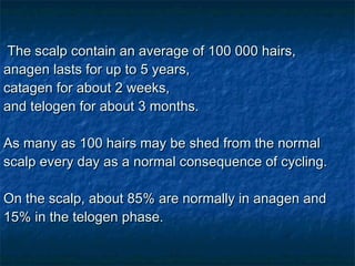 The scalp contain an average of 100 000 hairs,  anagen lasts for up to 5 years,  catagen for about 2 weeks,  and telogen for about 3 months.  As many as 100 hairs may be shed from the normal scalp every day as a normal consequence of cycling.    On the scalp, about 85% are normally in anagen and 15% in the telogen phase. 