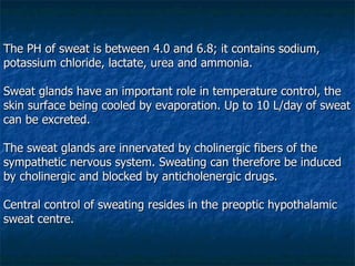 The PH of sweat is between 4.0 and 6.8; it contains sodium, potassium chloride, lactate, urea and ammonia.  Sweat glands have an important role in temperature control, the skin surface being cooled by evaporation. Up to 10 L/day of sweat can be excreted. The sweat glands are innervated by cholinergic fibers of the sympathetic nervous system. Sweating can therefore be induced by cholinergic and blocked by anticholenergic drugs.  Central control of sweating resides in the preoptic hypothalamic sweat centre. 