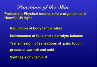 Protection: Physical trauma, micro-organism and
Harmful UV light
Regulation of body temperature
Maintenance of fluid and electrolyte balance
Transmission of sensations of pain, touch,
pressure, warmth and cold
Synthesis of vitamin D
Functions of the Skin
 