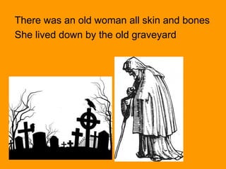 There was an old woman all skin and bones
She lived down by the old graveyard
 