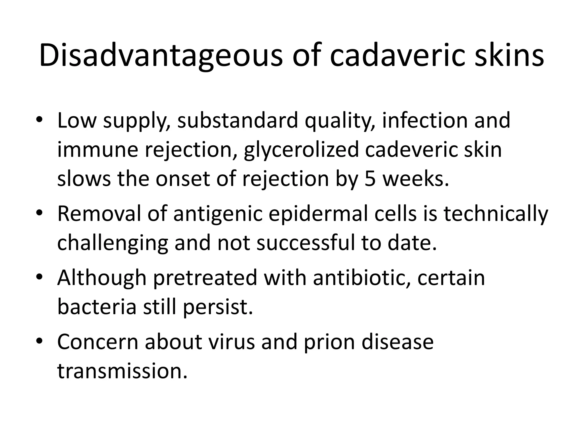 Disadvantageous of cadaveric skins
• Low supply, substandard quality, infection and
immune rejection, glycerolized cadeveric skin
slows the onset of rejection by 5 weeks.
• Removal of antigenic epidermal cells is technically
challenging and not successful to date.
• Although pretreated with antibiotic, certain
bacteria still persist.
• Concern about virus and prion disease
transmission.
 
